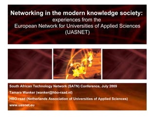 Networking in the modern knowledge society:  experiences from the  European Network for Universities of Applied Sciences (UASNET) South African Technology Network (SATN) Conference, July 2009 Tamara Wanker (wanker@hbo-raad.nl) HBO-raad (Netherlands Association of Universities of Applied Sciences) www.uasnet.eu 