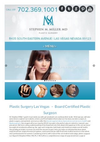 « MENU »
Plastic Surgery Las Vegas – Board Certified Plastic
Surgeon
Dr. Stephen Miller’s goal is to provide you with personalized care and beautiful results. We hope you will take
some time to explore our website, where you’ll find helpful information on the many cosmetic surgery &
plastic surgery and aesthetic services we offer like breast augmentation, liposuction, tummy tuck, facelift and
blepharoplasty. Our elegant office serving the 89123 zip code is the perfect place in which to research your
procedure. We have a deep understanding of the important role that physical image plays in life, yet we never
lose sight of emotional well being. Our approach integrates both body and mind to promote overall health.
Our guiding principle is to treat you with the utmost respect, help you make an educated decision about
surgical and non surgical treatment options, and to provide you with the finest medical services in the safest,
most professional environment. Combining artistry with state-of-the-art medical technology, plastic surgeon
Las Vegas NV Stephen Miller MD, PC, FACS offers a comprehensive range of surgical and non-surgical
 
