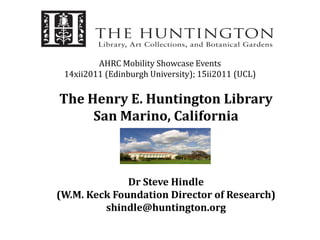 AHRC Mobility Showcase Events
 14xii2011 (Edinburgh University); 15ii2011 (UCL)

The Henry E. Huntington Library
     San Marino, California



              Dr Steve Hindle
(W.M. Keck Foundation Director of Research)
         shindle@huntington.org
 