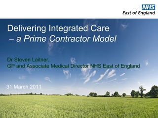 Delivering Integrated Care    –   a Prime Contractor Model Dr Steven Laitner,  GP and Associate Medical Director NHS East of England 31 March 2011 