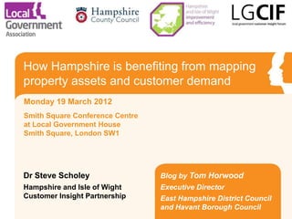 How Hampshire is benefiting from mapping
property assets and customer demand
Monday 19 March 2012
Smith Square Conference Centre
at Local Government House
Smith Square, London SW1




Dr Steve Scholey                 Blog by Tom Horwood
Hampshire and Isle of Wight      Executive Director
Customer Insight Partnership     East Hampshire District Council
                                 and Havant Borough Council
 