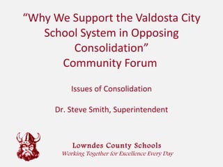 “ Why We Support the Valdosta City School System in Opposing Consolidation” Community Forum  Lowndes County Schools Working Together for Excellence Every Day Issues of Consolidation Dr. Steve Smith, Superintendent 