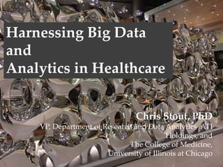 Chris Stout, PhD
VP, Department of Research and Data Analytics, ATI
College of Medicine, University of Illinois, Chicago
Chris Stout, PhD
VP, Department of Research and Data Analytics ATI
Holdings, and
The College of Medicine,
University of Illinois at Chicago
Harnessing Big Data
and
Analytics in Healthcare
 