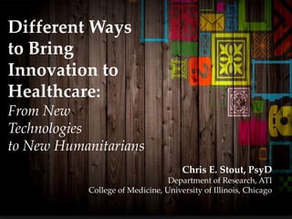 Different Ways
to Bring
Innovation to
Healthcare:
From New
Technologies
to New Humanitarians
Chris E. Stout, PsyD
Department of Research, ATI
College of Medicine, University of Illinois, Chicago
 