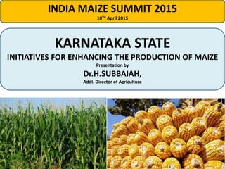 INDIA MAIZE SUMMIT 2015
10TH April 2015
KARNATAKA STATE
INITIATIVES FOR ENHANCING THE PRODUCTION OF MAIZE
Presentation by
Dr.H.SUBBAIAH,
Addl. Director of Agriculture
 