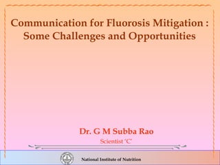 National Institute of Nutrition
Communication for Fluorosis Mitigation :
Some Challenges and Opportunities
Dr. G M Subba Rao
Scientist ‘C’
 