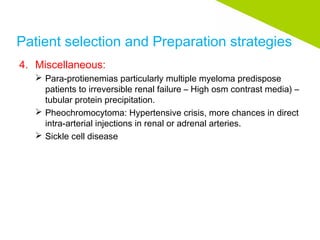 Patient selection and Preparation strategies
4. Miscellaneous:
 Para-protienemias particularly multiple myeloma predispose
patients to irreversible renal failure – High osm contrast media) –
tubular protein precipitation.
 Pheochromocytoma: Hypertensive crisis, more chances in direct
intra-arterial injections in renal or adrenal arteries.
 Sickle cell disease
 