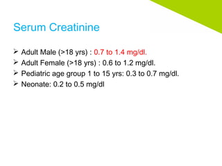 Serum Creatinine
 Adult Male (>18 yrs) : 0.7 to 1.4 mg/dl.
 Adult Female (>18 yrs) : 0.6 to 1.2 mg/dl.
 Pediatric age group 1 to 15 yrs: 0.3 to 0.7 mg/dl.
 Neonate: 0.2 to 0.5 mg/dl
 