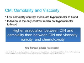 CM: Osmolality and Viscosity
• Low osmolality contrast media are hyperosmolar to blood
• Iodixanol is the only contrast media not hyperosmolar
to blood
Jo SH, Youn TJ, Koo BK, et al. Renal Toxicity Evaluation and Comparison Between Visipaque (Iodixanol) and Hexabrix (Ioxaglate) in Patients With Renal Insufficiency Undergoing
Coronary Angiography: The RECOVER Study: A Randomized Controlled Trial. Journal of the American College of Cardiology. 2006;48(5):924-930.
CIN- Contrast Induced Nephropathy
Higher association between CIN and
osmolality than between CIN and viscosity,
ionicity and chemotoxicity
Higher association between CIN and
osmolality than between CIN and viscosity,
ionicity and chemotoxicity
 