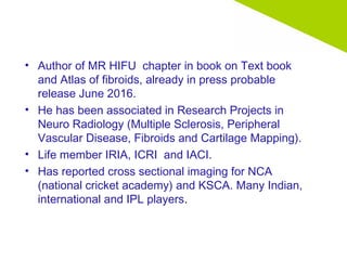 • Author of MR HIFU chapter in book on Text book
and Atlas of fibroids, already in press probable
release June 2016.
• He has been associated in Research Projects in
Neuro Radiology (Multiple Sclerosis, Peripheral
Vascular Disease, Fibroids and Cartilage Mapping).
• Life member IRIA, ICRI and IACI.
• Has reported cross sectional imaging for NCA
(national cricket academy) and KSCA. Many Indian,
international and IPL players.
 