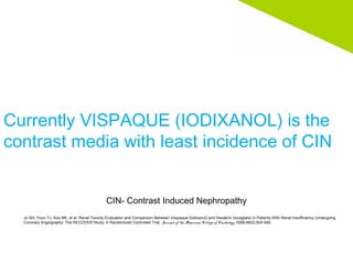 Currently VISPAQUE (IODIXANOL) is the
contrast media with least incidence of CIN
Jo SH, Youn TJ, Koo BK, et al. Renal Toxicity Evaluation and Comparison Between Visipaque (Iodixanol) and Hexabrix (Ioxaglate) in Patients With Renal Insufficiency Undergoing
Coronary Angiography: The RECOVER Study: A Randomized Controlled Trial. Journal of the American College of Cardiology. 2006;48(5):924-930.
CIN- Contrast Induced Nephropathy
 