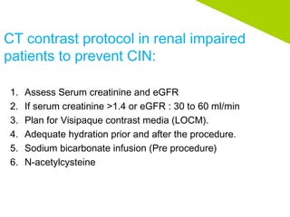 CT contrast protocol in renal impaired
patients to prevent CIN:
1. Assess Serum creatinine and eGFR
2. If serum creatinine >1.4 or eGFR : 30 to 60 ml/min
3. Plan for Visipaque contrast media (LOCM).
4. Adequate hydration prior and after the procedure.
5. Sodium bicarbonate infusion (Pre procedure)
6. N-acetylcysteine
 