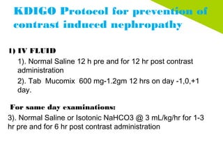 KDIGO Protocol for prevention of
contrast induced nephropathy
1) IV FLUID
1). Normal Saline 12 h pre and for 12 hr post contrast
administration
2). Tab  Mucomix  600 mg-1.2gm 12 hrs on day -1,0,+1
day.
 For same day examinations:
3). Normal Saline or Isotonic NaHCO3 @ 3 mL/kg/hr for 1-3
hr pre and for 6 hr post contrast administration
 
