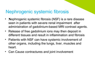 Nephrogenic systemic fibrosis
• Nephrogenic systemic fibrosis (NSF) is a rare disease
seen in patients with severe renal impairment after
administration of gadolinium-based MRI contrast agents.
• Release of free gadolinium ions may then deposit in
different tissues and result in inflammation and fibrosis
• Patients with NSF can have systemic involvement of
other organs, including the lungs, liver, muscles and
heart.
• Can Cause contractures and joint involvement
 