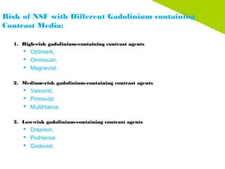 Risk of NSF with Different Gadolinium containing
Contrast Media:
1. High-risk gadolinium-containing contrast agents
 Optimark,
 Omniscan,
 Magnevist.
 
2. Medium-risk gadolinium-containing contrast agents
 Vasovist,
 Primovist
 MultiHance.
 
3. Low-risk gadolinium-containing contrast agents
 Dotarem,
 ProHance
 Gadovist.
 