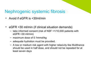 Nephrogenic systemic fibrosis
• Avoid if eGFR is <30ml/min
• eGFR <30 ml/min (if clinical situation demands)
– take informed consent (risk of NSF <1/10,000 patients with
eGFR <30 ml/min)
– maximum dose of 0.1mmol/kg
– adequate hydration must be provided.
– A low or medium risk agent with higher relaxivity like Multihance
should be used in half dose, and should not be repeated for at
least seven days
 