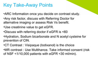 Key Take-Away Points
•ARC Information once you decide on contrast study.
•Any risk factor, discuss with Referring Doctor for
alternative imaging or assess Risk Vs benefit.
•Use creatinine value to get eGFR.
•Discuss with referring doctor if eGFR is <60
•Hydration, Sodium bicarbonate and N acetyl cysteine for
prevention of CIN.
•CT Contrast : Visipaque (Iodixanol) is the choice
•MR contrast : Use Multihance. Take informed consent (risk
of NSF <1/10,000 patients with eGFR <30 ml/min).
 