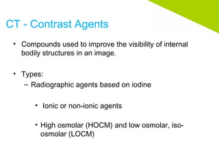 CT - Contrast Agents
• Compounds used to improve the visibility of internal
bodily structures in an image.
• Types:
– Radiographic agents based on iodine
• Ionic or non-ionic agents
• High osmolar (HOCM) and low osmolar, iso-
osmolar (LOCM)
 