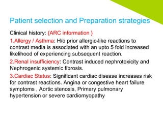 Patient selection and Preparation strategies
Clinical history: {ARC information }
1.Allergy / Asthma: H/o prior allergic-like reactions to
contrast media is associated with an upto 5 fold increased
likelihood of experiencing subsequent reaction.
2.Renal insufficiency: Contrast induced nephrotoxicity and
Nephrogenic systemic fibrosis.
3.Cardiac Status: Significant cardiac disease increases risk
for contrast reactions. Angina or congestive heart failure
symptoms , Aortic stenosis, Primary pulmonary
hypertension or severe cardiomyopathy
 
