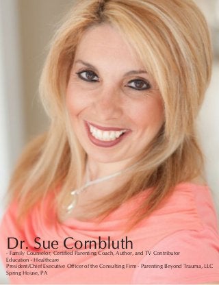 12 Women of Distinction
Dr. Sue Cornbluth- Family Counselor, Certified Parenting Coach, Author, and TV Contributor	
Education - Healthcare	
President/Chief Executive Officer of the Consulting Firm - Parenting Beyond Trauma, LLC
Spring House, PA
 
