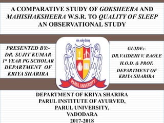 A COMPARATIVE STUDY OF GOKSHEERA AND
MAHISHAKSHEERA W.S.R. TO QUALITY OF SLEEP
AN OBSERVATIONAL STUDY
GUIDE:-
DR.VAIDEHI V. RAOLE
H.O.D. & PROF.
DEPARTMENT OF
KRIYA SHARIRA
PRESENTED BY:-
DR. SUJIT KUMAR
1st YEAR PG SCHOLAR
DEPARTMENT OF
KRIYA SHARIRA
DEPARTMENT OF KRIYA SHARIRA
PARUL INSTITUTE OF AYURVED,
PARUL UNIVERSITY,
VADODARA
2017-2018
 