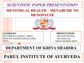 SCIENTIFIC PAPER PRESENTATION
PARUL INSTITUTE OF AYURVEDA
PRESENTED BY-
DR. SUJIT KUMAR
PG SCHOLAR
KRIYA SHARIRA DEPT.
GUIDED BY –
DR.VAIDEHI V. RAOLE ( PROF.)
DR.SUNIL NIKHATE (HOD & ASSO.
PROF.)
MENSTRUAL HEALTH – MENARCHE TO
MENOPAUSE
DEPARTMENT OF KRIYA SHARIRA
 