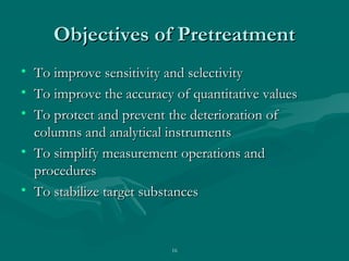 16
Objectives of PretreatmentObjectives of Pretreatment
• To improve sensitivity and selectivityTo improve sensitivity and selectivity
• To improve the accuracy of quantitative valuesTo improve the accuracy of quantitative values
• To protect and prevent the deterioration ofTo protect and prevent the deterioration of
columns and analytical instrumentscolumns and analytical instruments
• To simplify measurement operations andTo simplify measurement operations and
proceduresprocedures
• To stabilize target substancesTo stabilize target substances
 