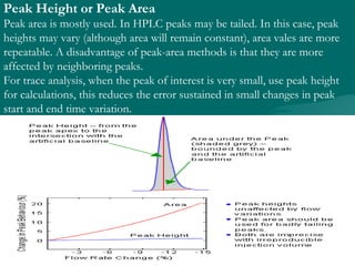Peak Height or Peak Area
Peak area is mostly used. In HPLC peaks may be tailed. In this case, peak
heights may vary (although area will remain constant), area vales are more
repeatable. A disadvantage of peak-area methods is that they are more
affected by neighboring peaks.
For trace analysis, when the peak of interest is very small, use peak height
for calculations, this reduces the error sustained in small changes in peak
start and end time variation.
 