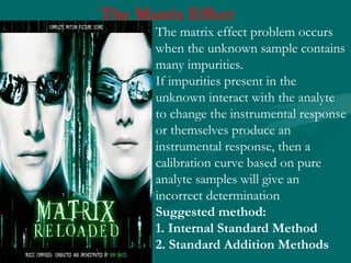 The Matrix Effect
The matrix effect problem occurs
when the unknown sample contains
many impurities.
If impurities present in the
unknown interact with the analyte
to change the instrumental response
or themselves produce an
instrumental response, then a
calibration curve based on pure
analyte samples will give an
incorrect determination
Suggested method:
1. Internal Standard Method
2. Standard Addition Methods
 
