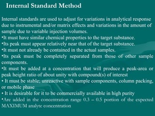 Internal Standard Method
Internal standards are used to adjust for variations in analytical response
due to instrumental and/or matrix effects and variations in the amount of
sample due to variable injection volumes.
•It must have similar chemical properties to the target substance.
•Its peak must appear relatively near that of the target substance.
•It must not already be contained in the actual samples.
•Its peak must be completely separated from those of other sample
components.
•It must be added at a concentration that will produce a peak-area or
peak height ratio of about unity with compound(s) of interest
• It must be stable; unreactive with sample components, column packing,
or mobile phase
• It is desirable for it to be commercially available in high purity
•Are added in the concentration range 0.3 – 0.5 portion of the expected
MAXIMUM analyte concentration
 