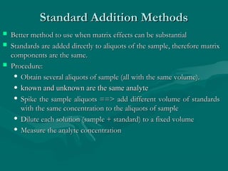 Standard Addition MethodsStandard Addition Methods
 Better method to use when matrix effects can be substantialBetter method to use when matrix effects can be substantial
 Standards are added directly to aliquots of the sample, therefore matrixStandards are added directly to aliquots of the sample, therefore matrix
components are the same.components are the same.
 Procedure:Procedure:
• Obtain several aliquots of sample (all with the same volume).Obtain several aliquots of sample (all with the same volume).
• known and unknown are the same analyteknown and unknown are the same analyte
• Spike the sample aliquots ==> add different volume of standardsSpike the sample aliquots ==> add different volume of standards
with the same concentration to the aliquots of samplewith the same concentration to the aliquots of sample
• Dilute each solution (sample + standard) to a fixed volumeDilute each solution (sample + standard) to a fixed volume
• Measure the analyte concentrationMeasure the analyte concentration
 