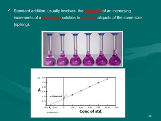 48
 Standard addition usually involves the addition of an increasing
increments of a standard solution to sample aliquots of the same size
(spiking).
 