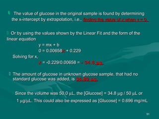 51
 The value of glucose in the original sample is found by determiningThe value of glucose in the original sample is found by determining
the x-intercept by extrapolation, i.e.,the x-intercept by extrapolation, i.e., finding the value of x when y = 0.finding the value of x when y = 0.
 Or by using the values shown by the Linear Fit and the form of theOr by using the values shown by the Linear Fit and the form of the
linear equationlinear equation
y = mx + by = mx + b
0 = 0.006580 = 0.00658xx + 0.229+ 0.229
Solving for x,Solving for x,
xx = -0.229/0.00658 == -0.229/0.00658 = - 34.8- 34.8 µµg.g.
 The amount of glucose in unknown glucose sample, that had noThe amount of glucose in unknown glucose sample, that had no
standard glucose was added, isstandard glucose was added, is 34.8034.80 µµg.g.
Since the volume was 50.0Since the volume was 50.0 µµL, the [Glucose] = 34.8L, the [Glucose] = 34.8 µµg / 50g / 50 µµL orL or
11 µµg/g/µµL. This could also be expressed as [Glucose] = 0.696 mg/mLL. This could also be expressed as [Glucose] = 0.696 mg/mL
 