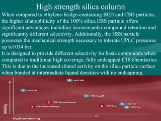 High strength silica column
When compared to ethylene-bridge-containing BEH and CSH particles,
the higher silanophilicity of the 100% silica HSS particle offers
significant advantages including increase polar compound retention and
significantly different selectivity. Additionally, the HSS particle
possesses the mechanical strength necessary to tolerate UPLC pressures
up to1034 bar.
It is designed to provide different selectivity for basic compounds when
compared to traditional high coverage, fully endcapped C18 chemistries.
This is due to the increased silanol activity on the silica particle surface
when bonded at intermediate ligand densities with no endcapping.
 