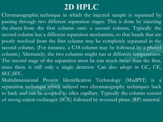 2D HPLC
Chromatographic technique in which the injected sample is separated by
passing through two different separation stages. This is done by injecting
the eluent from the first column onto a second column. Typically the
second column has a different separation mechanism, so that bands that are
poorly resolved from the first column may be completely separated in the
second column. (For instance, a C18 column may be followed by a phenyl
column.) Alternately, the two columns might run at different temperatures.
The second stage of the separation must be run much faster than the first,
since there is still only a single detector. Can also adopt in GC, CE,
SEC,SFC.
Multidimensional Protein Identification Technology (MudPIT) is a
separation technique which utilized two chromatography techniques back
to back and can be coupled to silica capillary. Typically the column consist
of strong cation exchanger (SCX) followed by reversed phase (RP) material.
 