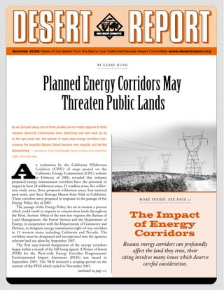 Summer 2006 News of the desert from the Sierra Club California/Nevada Desert Committee www.desertreport.org



                                                                BY  GEARY   H UND




                       Planned Energy Corridors May
                           Threaten Public Lands
As we bumped along one of three parallel service roads adjacent to three
massive electrical transmission lines stretching east and west as far
as the eye could see, the specter of many new energy corridors criss-
crossing the beautiful Mojave Desert became very tangible and terribly
disconcerting —   RODMAN AND NEWBERRY MOUNTAINS WILDERNESS

TRIP, WINTER 2006




A
                 n evaluation by the California Wilderness
                 Coalition (CWC) of maps posted on the
                 California Energy Commission (CEC) website
                 in Febru a ry of 2006, revealed that industry
proposed energy transmission corridors have the potential to
impact at least 24 wilderness areas, 23 roadless areas, five wilder-
ness study areas, three proposed wilderness areas, four national
park units, and Anza Borrego Desert State Park in California.
These corridors were proposed in response to the passage of the                      M O R E   I N S I D E : S  E  E P A G E   1 1
Energy Policy Act of 2005.
   The passage of the Energy Policy Act set in motion a process

                                                                                    The Impact
which could result in impacts to conservation lands throughout
the West. Section 368(a) of the new law requires the Bureau of
Land Management, the Forest Service and the Department of
Energy, in cooperation with the Departments of Commerce and
Defense, to designate energy transmission right-of-way corridors
                                                                                     of Energy
in 11 western states including California and Nevada. The
corridors must be designated and incorporated into the agencies                      Corridors
relevant land use plans by September 2007.
   The first step toward designation of the energy corridors                  Because energy corridors can profoundly
began within a month of the bill being signed. A Notice of Intent
(NOI) for the West-wide Energy Corridor Programmatic
                                                                                   affect the land they cross, their
Environmental Impact Statement (PEIS) was issued in                          siting involves many issues which deserve
September 2005. The NOI initiated a scoping period on the
content of the PEIS which ended in November 2005.                                       careful consideration.
                                              continued on page 10
 