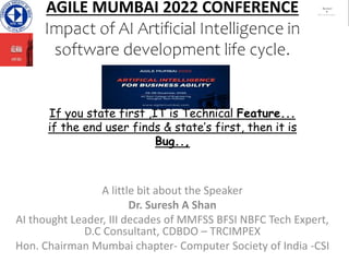 AGILE MUMBAI 2022 CONFERENCE
Impact of AI Artificial Intelligence in
software development life cycle.
If you state first ,IT is Technical Feature...
if the end user finds & state’s first, then it is
Bug..,
A little bit about the Speaker
Dr. Suresh A Shan
AI thought Leader, III decades of MMFSS BFSI NBFC Tech Expert,
D.C Consultant, CDBDO – TRCIMPEX
Hon. Chairman Mumbai chapter- Computer Society of India -CSI
 