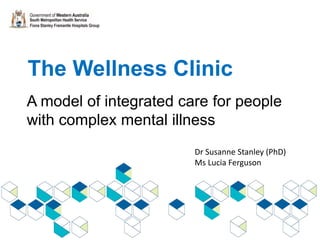 The Wellness Clinic
A model of integrated care for people
with complex mental illness
Dr Susanne Stanley (PhD)
Ms Lucia Ferguson
 
