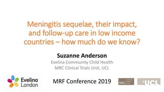 Meningitis sequelae, their impact,
and follow-up care in low income
countries – how much do we know?
Suzanne Anderson
Evelina Community Child Health
MRC Clinical Trials Unit, UCL
MRF Conference 2019
 