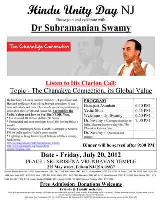 Hindu Unity Day NJ
                                                           Please join and celebrate with:

                              Dr Subramanian Swamy




                                                Listen to His Clarion Call:
     Topic - The Chanakya Connection, its Global Value
  He has been a Union cabinet minister, IIT professor and                                    PROGRAM
  Harvard professor. One of the bravest crusaders of our
  time who does not mince his words and who passionately                                     Ganapati Avanhan                                              6:30 PM
  goes after the corrupt and powerful. Exemplifies the                                       Vedic Stuti                                                   6:45 PM
  Vedic Values and how to live The VEDIC Way.                                                Welcome - Dr. Swamy                                           6:50 PM
  * He exposed 40 Billion dollars 2G Scam
  * Prosecuted and sent ministers to jail for looting India’s                                Dr. Swamy - Current situation in                              7:00 PM
  wealth                                                                                     India, dharma/in every day life, The
  * Bravely challenged Sonia Gandhi’s attempt to become                                      Chanakya Connection ….
  PM of India against India’s constitution                                                   Dr, Swamy - Question and
  * Fighting to bring hundreds of billions of black money                                    answer
  back home
  http://en.wikipedia.org/wiki/Subramanian_Swamy
  http://www.janataparty.org/biodata.html                                                   Dinner will be served after 9:00 PM
  swamy39@gmail.com

                                          Date - Friday, July 20, 2012
                        PLACE - SRI KRISHNA VRUNDAVAN TEMPLE
                                                 215 May street, Edison NJ USA 08837
Srinivas Mamidi (908).642.7057 Satya Nemana (732) 762 7104 Balu Advani (845) 612 9532 Rajyalaxmi (609) 936 0263. R Singh (732) 764 9092 Bipin (201) 659
3464 Arun Joshi (201) 820 0170 Ravi (732) 997 8880 Khichi (732) 662 7920 Mangala (908) 647 2252 Satya Doshapti (732) 939-2060 Bipin Shukla (973) 279
6595 Kirit (671) 216 8988 Umesh Shukla (908)431 9845 Jayesh (908) 710 6640 Sravanth Poreddy (732) 599-9966

                                         Free Admission Donations Welcome
                                                                 Friends & Family welcome
   Wait with patience and love and strength. If helpers are not ready now, they will come in time. Why should we be in a hurry? The real working force of all great work is in its
                                                                 almost unperceived beginnings. Swamy Vivekananda
                       Om kriya Yog Foundation 501 (c) (3)208 Conover Rd Princeton Jct, NJ 08550 All donations are tax-exempt under section 501(c)(3)
 