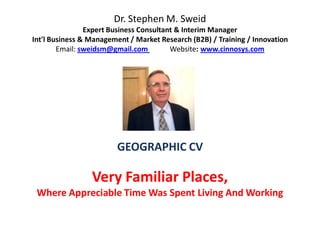 Dr. Stephen M. Sweid
                Expert Business Consultant & Interim Manager
Int'l Business & Management / Market Research (B2B) / Training / Innovation
        Email: sweidsm@gmail.com         Website: www.cinnosys.com




                        GEOGRAPHIC CV

                 Very Familiar Places,
 Where Appreciable Time Was Spent Living And Working
 
