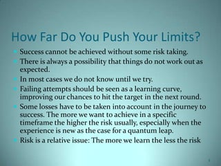 How Far Do You Push Your Limits?
 Success cannot be achieved without some risk taking.
 There is always a possibility that things do not work out as
    expected.
   In most cases we do not know until we try.
   Failing attempts should be seen as a learning curve,
    improving our chances to hit the target in the next round.
   Some losses have to be taken into account in the journey to
    success. The more we want to achieve in a specific
    timeframe the higher the risk usually, especially when the
    experience is new as the case for a quantum leap.
   Risk is a relative issue: The more we learn the less the risk

                                                                    1
 