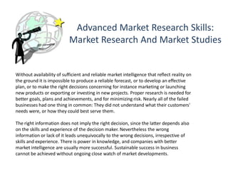 Advanced Market Research Skills:
Market Research And Market Studies
Without availability of sufficient and reliable market intelligence that reflect reality on
the ground it is impossible to produce a reliable forecast, or to develop an effective
plan, or to make the right decisions concerning for instance marketing or launching
new products or exporting or investing in new projects. Proper research is needed for
better goals, plans and achievements, and for minimizing risk. Nearly all of the failed
businesses had one thing in common: They did not understand what their customers'
needs were, or how they could best serve them.
The right information does not imply the right decision, since the latter depends also
on the skills and experience of the decision maker. Nevertheless the wrong
information or lack of it leads unequivocally to the wrong decisions, irrespective of
skills and experience. There is power in knowledge, and companies with better
market intelligence are usually more successful. Sustainable success in business
cannot be achieved without ongoing close watch of market developments.
 