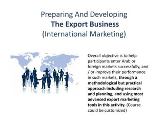 Preparing And Developing
The Export Business
(International Marketing)
Overall objective is to help
participants enter Arab or
foreign markets successfully, and
/ or improve their performance
in such markets, through a
methodological but practical
approach including research
and planning, and using most
advanced export marketing
tools in this activity. (Course
could be customized)
 