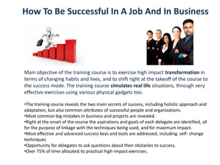 How To Be Successful In A Job And In Business
Main objective of the training course is to exercise high impact transformation in
terms of changing habits and lives, and to shift right at the takeoff of the course to
the success mode. The training course simulates real life situations, through very
effective exercises using various physical gadgets too.
•The training course reveals the two main secrets of success, including holistic approach and
adaptation, but also common attributes of successful people and organizations.
•Most common big mistakes in business and projects are revealed.
•Right at the onset of the course the aspirations and goals of each delegate are identified, all
for the purpose of linkage with the techniques being used, and for maximum impact.
•Most effective and advanced success keys and tools are addressed, including self- change
techniques
•Opportunity for delegates to ask questions about their obstacles to success.
•Over 75% of time allocated to practical high-impact exercises.
 