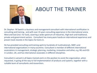 ABOUT THE TRAINER
Dr. Stephen M Sweid is a business and management consultant with international certification in
consulting and training, and with over 15 years consulting experience in the international arena
West and East (incl. Far East), covering a wide spectrum of industries, High tech and traditional,
private and government sectors. Consultant has many years hands-on international experience and
proven track records in the topics he trains in.
He has provided consulting and training work to hundreds of multinationals, SME’s and
international organizations in many countries. Consultant is member of different international
associations in management, strategic planning, marketing, innovation and other, e.g. RG and ICG
in London, UK, and has international associates in different disciplines.
Consultant is versed in all topics trained and is in the position to assist the organization, when
requested, in going all the way to full implementation of products and systems, together with a
suitable team of consultants and researchers.
 