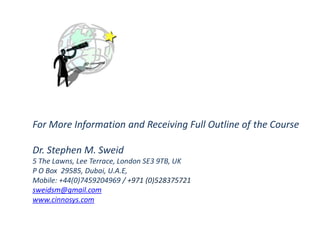 For More Information and Receiving Full Outline of the Course
Dr. Stephen M. Sweid
5 The Lawns, Lee Terrace, London SE3 9TB, UK
P O Box 29585, Dubai, U.A.E,
Mobile: +44(0)7459204969 / +971 (0)528375721
sweidsm@gmail.com
www.cinnosys.com
 