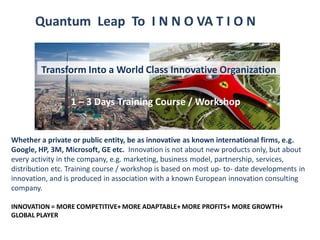 1 – 3 Days Training Course / Workshop
Quantum Leap To I N N O VA T I O N
1 – 3 Days Training Course / Workshop
Whether a private or public entity, be as innovative as known international firms, e.g.
Google, HP, 3M, Microsoft, GE etc. Innovation is not about new products only, but about
every activity in the company, e.g. marketing, business model, partnership, services,
distribution etc. Training course / workshop is based on most up- to- date developments in
innovation, and is produced in association with a known European innovation consulting
company.
INNOVATION = MORE COMPETITIVE+ MORE ADAPTABLE+ MORE PROFITS+ MORE GROWTH+
GLOBAL PLAYER
Transform Into a World Class Innovative Organization
 