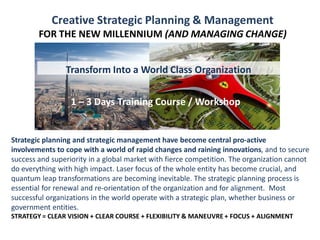 1 – 3 Days Training Course / Workshop
Creative Strategic Planning & Management
FOR THE NEW MILLENNIUM (AND MANAGING CHANGE)
1 – 3 Days Training Course / Workshop
Strategic planning and strategic management have become central pro-active
involvements to cope with a world of rapid changes and raining innovations, and to secure
success and superiority in a global market with fierce competition. The organization cannot
do everything with high impact. Laser focus of the whole entity has become crucial, and
quantum leap transformations are becoming inevitable. The strategic planning process is
essential for renewal and re-orientation of the organization and for alignment. Most
successful organizations in the world operate with a strategic plan, whether business or
government entities.
STRATEGY = CLEAR VISION + CLEAR COURSE + FLEXIBILITY & MANEUVRE + FOCUS + ALIGNMENT
Transform Into a World Class Organization
 