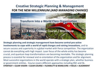 1 – 3 Days Training Course / Workshop
Creative Strategic Planning & Management
FOR THE NEW MILLENNIUM (AND MANAGING CHANGE)
1 – 3 Days Training Course / Workshop
Strategic planning and strategic management have become central pro-active
involvements to cope with a world of rapid changes and raining innovations, and to
secure success and superiority in a global market with fierce competition. The organization
cannot do everything with high impact. Laser focus of the whole entity has become
crucial, and quantum leap transformations are becoming inevitable. The strategic planning
process is essential for renewal and re-orientation of the organization and for alignment.
Most successful organizations in the world operate with a strategic plan, whether business
or government entities. Course covers different approaches including BSC and QL.
STRATEGY = CLEAR VISION + CLEAR COURSE + FLEXIBILITY & MANEUVRE + FOCUS + ALIGNMENT
Transform Into a World Class Organization
 